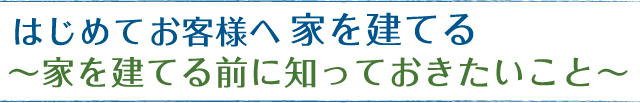 はじめて家を建てるお客様へ～家を建てる前に知っておきたいこと～